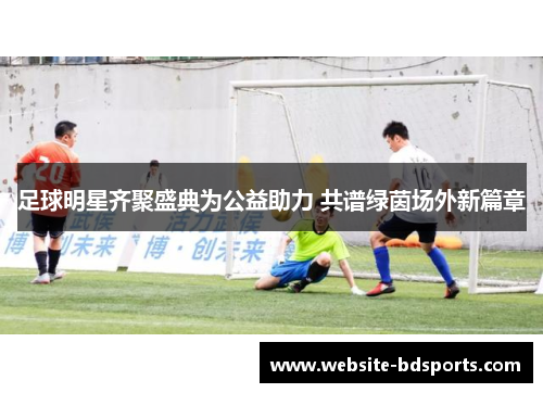 足球明星齐聚盛典为公益助力 共谱绿茵场外新篇章