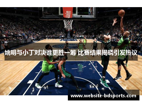 姚明与小丁对决谁更胜一筹 比赛结果揭晓引发热议