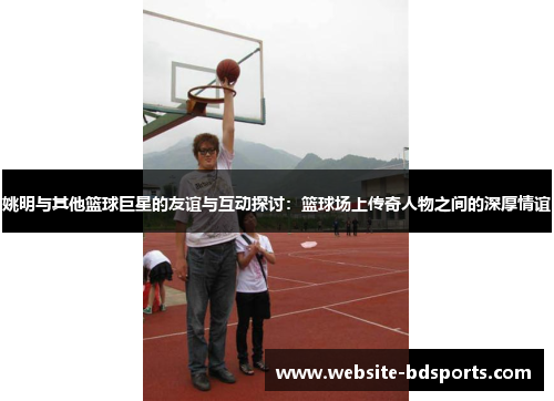 姚明与其他篮球巨星的友谊与互动探讨：篮球场上传奇人物之间的深厚情谊