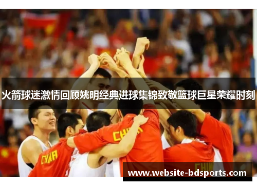 火箭球迷激情回顾姚明经典进球集锦致敬篮球巨星荣耀时刻