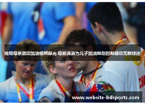 姚明母亲激动加油视频曝光 母爱满满为儿子加油鼓劲时刻感动无数球迷