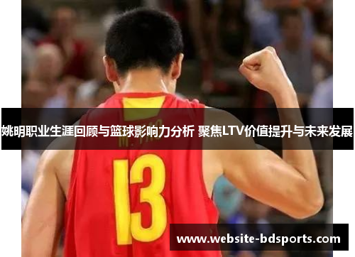 姚明职业生涯回顾与篮球影响力分析 聚焦LTV价值提升与未来发展