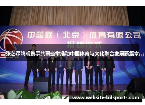 张艺谋姚明携手共襄盛举推动中国体育与文化融合发展新篇章