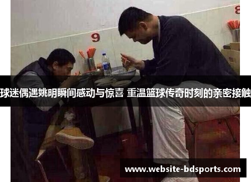 球迷偶遇姚明瞬间感动与惊喜 重温篮球传奇时刻的亲密接触
