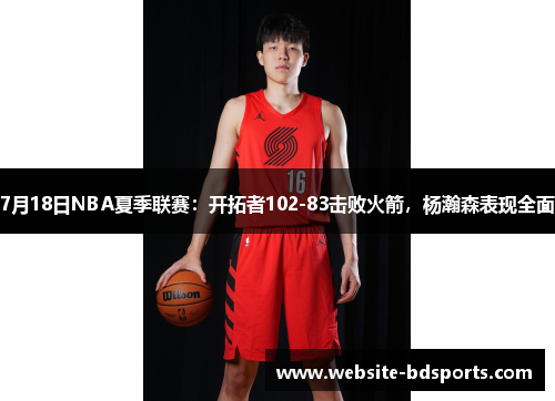 7月18日NBA夏季联赛：开拓者102-83击败火箭，杨瀚森表现全面