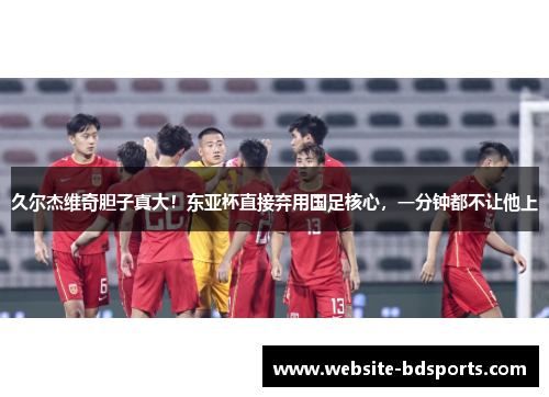 久尔杰维奇胆子真大！东亚杯直接弃用国足核心，一分钟都不让他上