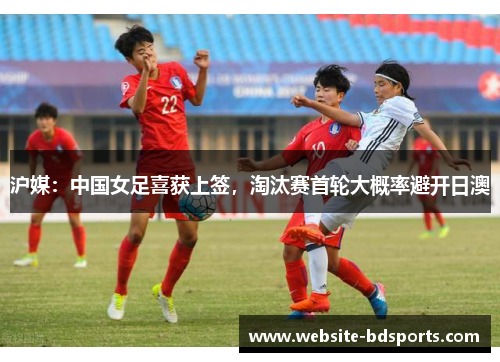 沪媒：中国女足喜获上签，淘汰赛首轮大概率避开日澳